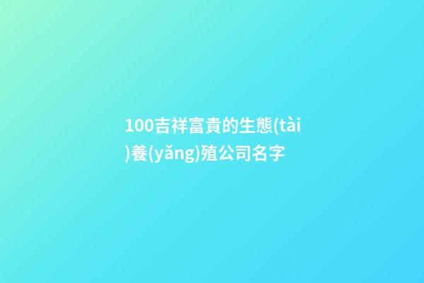100吉祥富貴的生態(tài)養(yǎng)殖公司名字-第1張-公司起名-玄機派