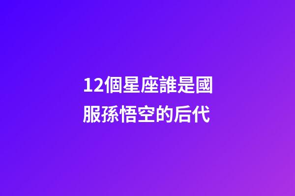 12個星座誰是國服孫悟空的后代-第1張-星座運勢-玄機派