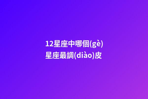 12星座中哪個(gè)星座最調(diào)皮-第1張-星座運(yùn)勢(shì)-玄機(jī)派