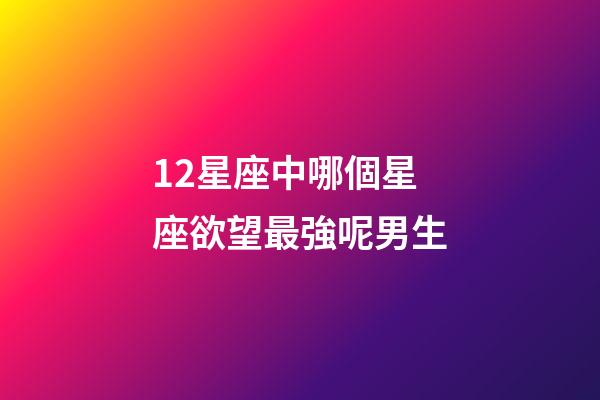 12星座中哪個星座欲望最強呢男生-第1張-星座運勢-玄機派