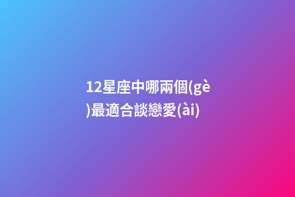 12星座中哪兩個(gè)最適合談戀愛(ài)-第1張-星座運(yùn)勢(shì)-玄機(jī)派