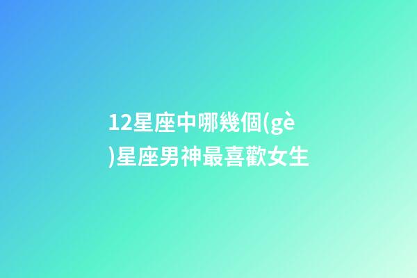 12星座中哪幾個(gè)星座男神最喜歡女生-第1張-星座運(yùn)勢(shì)-玄機(jī)派