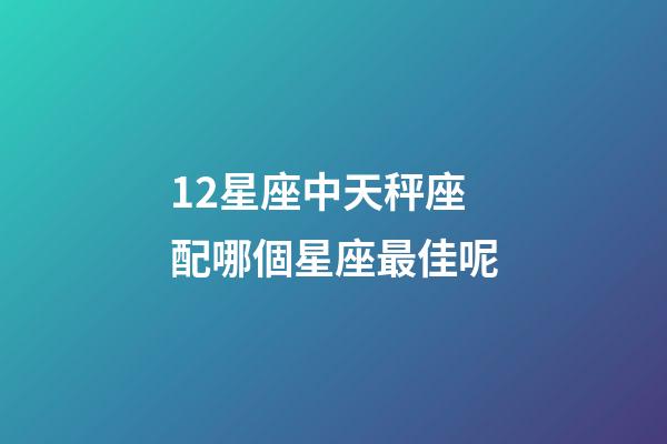 12星座中天秤座配哪個星座最佳呢-第1張-星座運勢-玄機派