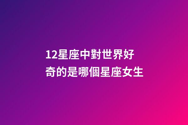 12星座中對世界好奇的是哪個星座女生-第1張-星座運勢-玄機派