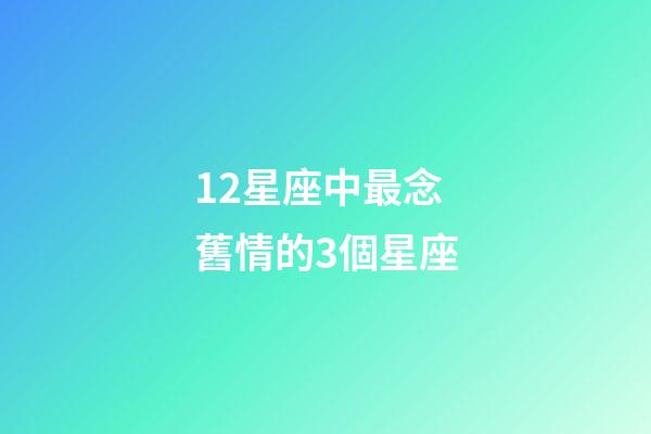 12星座中最念舊情的3個星座-第1張-星座運勢-玄機派