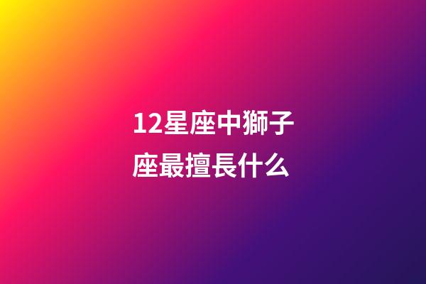 12星座中獅子座最擅長什么-第1張-星座運勢-玄機派