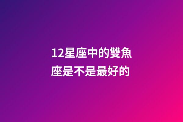 12星座中的雙魚座是不是最好的-第1張-星座運勢-玄機派