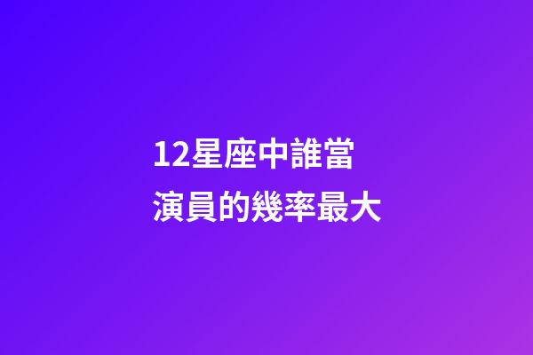 12星座中誰當演員的幾率最大-第1張-星座運勢-玄機派