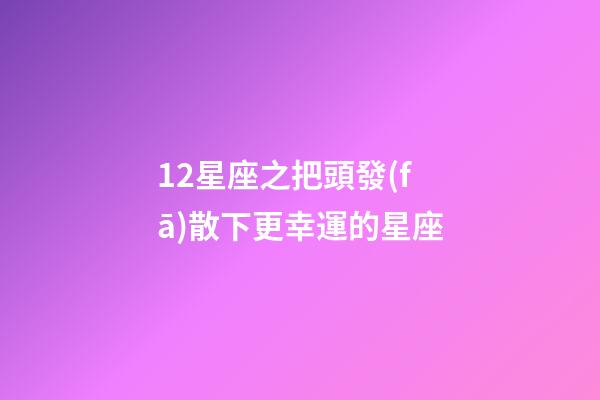 12星座之把頭發(fā)散下更幸運的星座-第1張-星座運勢-玄機派