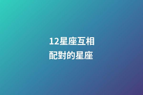 12星座互相配對的星座-第1張-星座運勢-玄機派