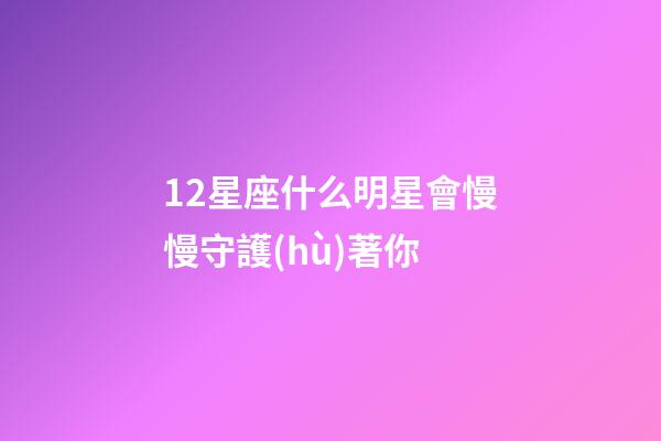 12星座什么明星會慢慢守護(hù)著你-第1張-星座運(yùn)勢-玄機(jī)派