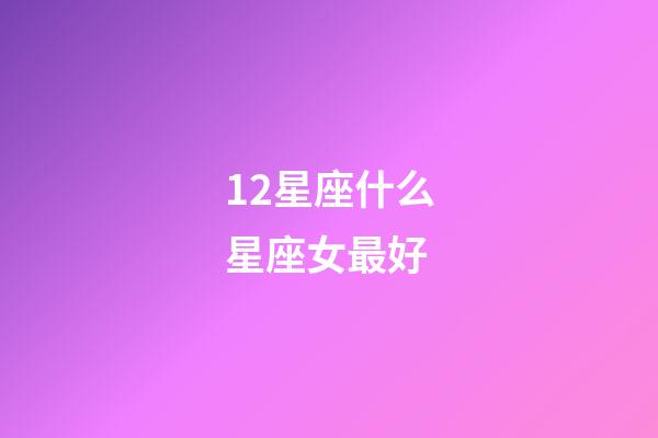 12星座什么星座女最好-第1張-星座運勢-玄機派