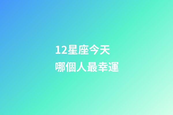 12星座今天哪個人最幸運-第1張-星座運勢-玄機派