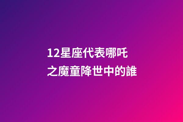 12星座代表哪吒之魔童降世中的誰-第1張-星座運勢-玄機派