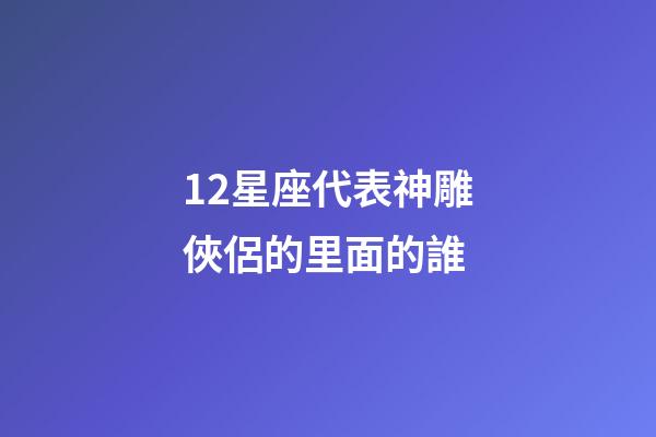 12星座代表神雕俠侶的里面的誰-第1張-星座運勢-玄機派