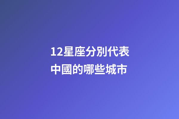 12星座分別代表中國的哪些城市-第1張-星座運勢-玄機派