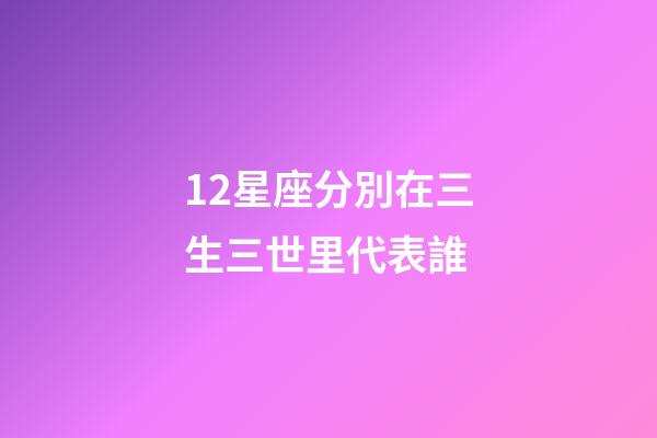 12星座分別在三生三世里代表誰-第1張-星座運(yùn)勢-玄機(jī)派