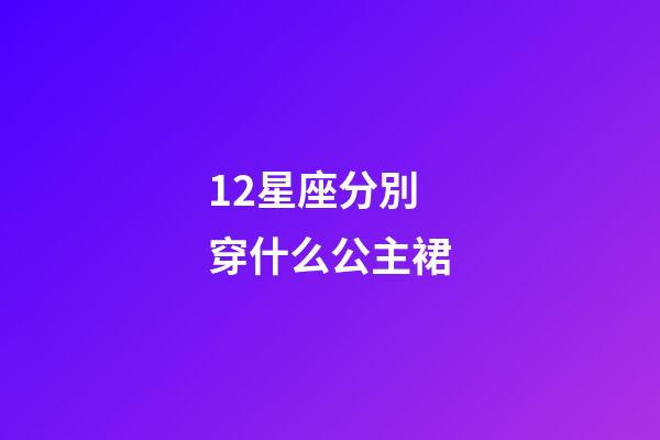 12星座分別穿什么公主裙-第1張-星座運勢-玄機派