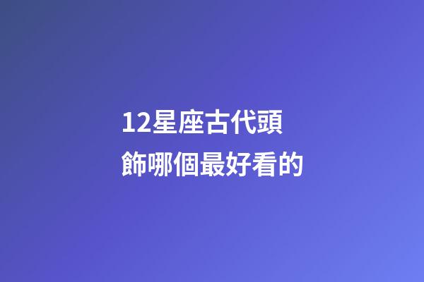 12星座古代頭飾哪個最好看的-第1張-星座運勢-玄機派