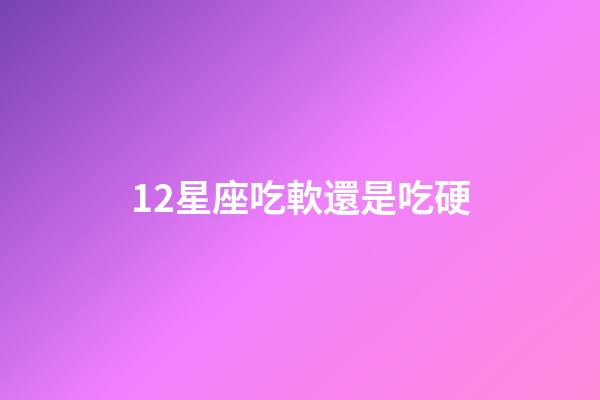 12星座吃軟還是吃硬-第1張-星座運勢-玄機派