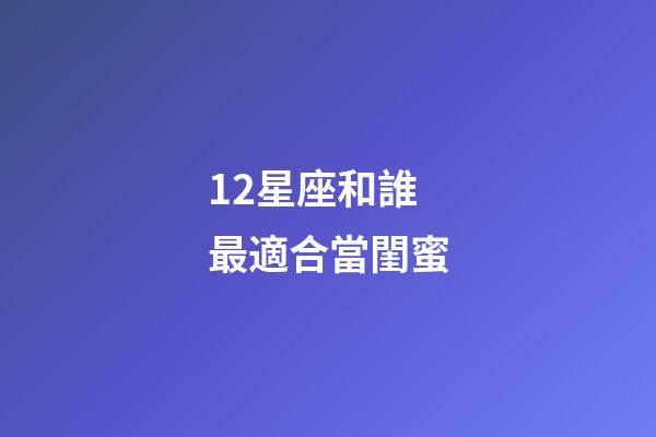 12星座和誰最適合當閨蜜-第1張-星座運勢-玄機派