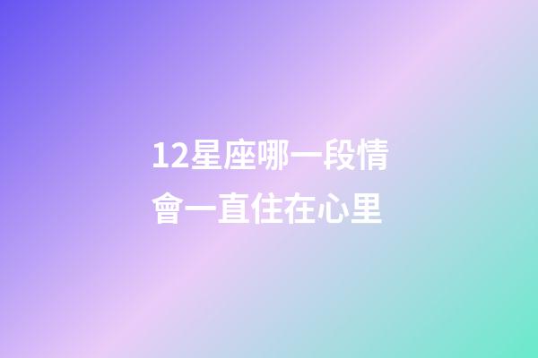 12星座哪一段情會一直住在心里-第1張-星座運勢-玄機派