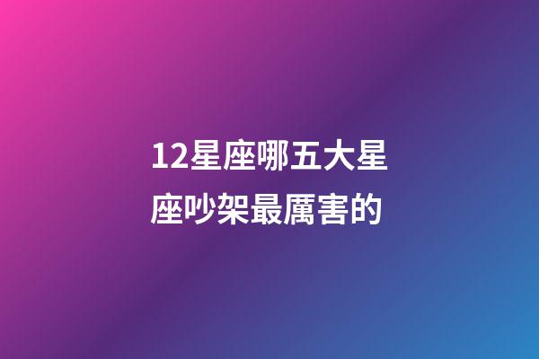 12星座哪五大星座吵架最厲害的-第1張-星座運勢-玄機派