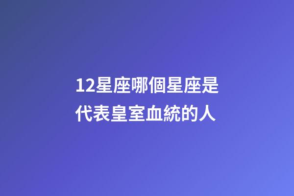 12星座哪個星座是代表皇室血統的人