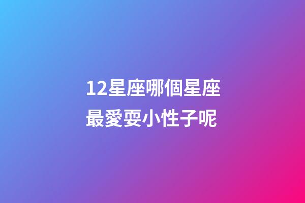 12星座哪個星座最愛耍小性子呢-第1張-星座運勢-玄機派