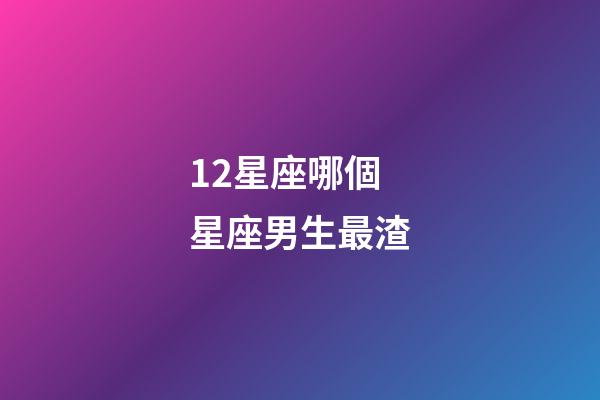 12星座哪個星座男生最渣-第1張-星座運勢-玄機派