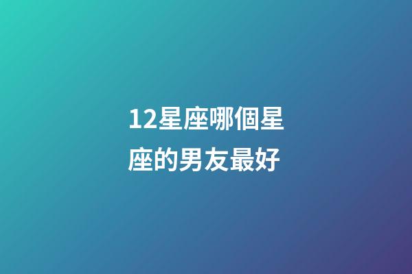 12星座哪個星座的男友最好-第1張-星座運勢-玄機(jī)派