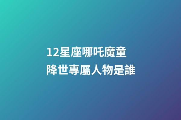 12星座哪吒魔童降世專屬人物是誰-第1張-星座運(yùn)勢(shì)-玄機(jī)派