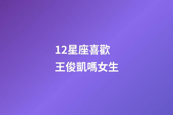 12星座喜歡王俊凱嗎女生-第1張-星座運勢-玄機派