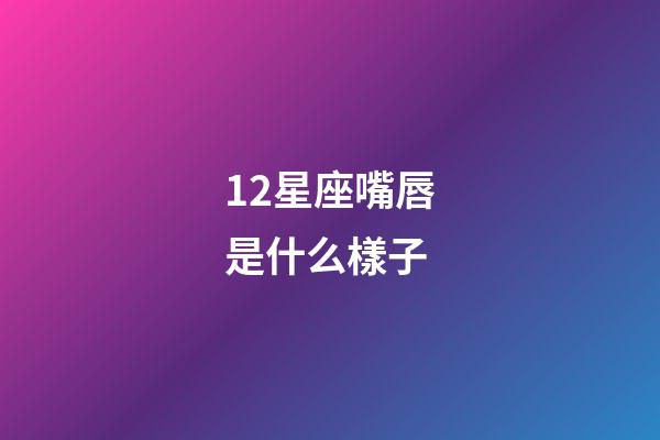 12星座嘴唇是什么樣子-第1張-星座運勢-玄機派