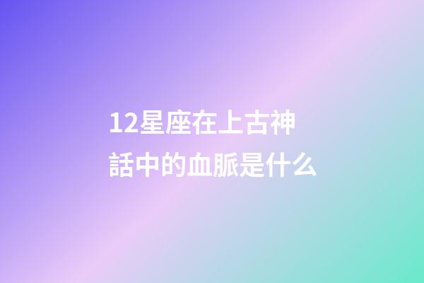12星座在上古神話中的血脈是什么-第1張-星座運勢-玄機派
