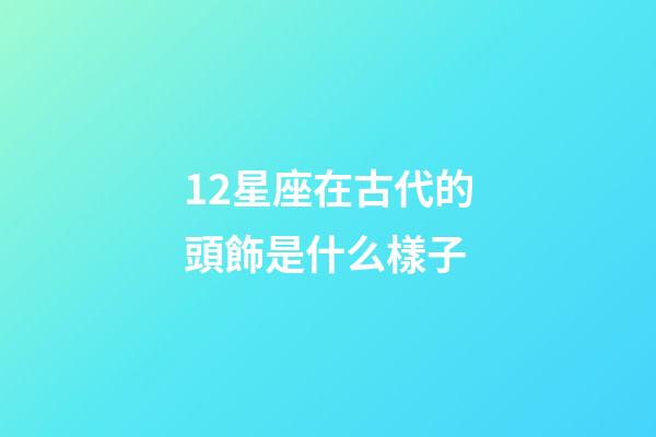 12星座在古代的頭飾是什么樣子-第1張-星座運勢-玄機派