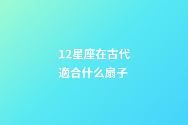 12星座在古代適合什么扇子-第1張-星座運勢-玄機派