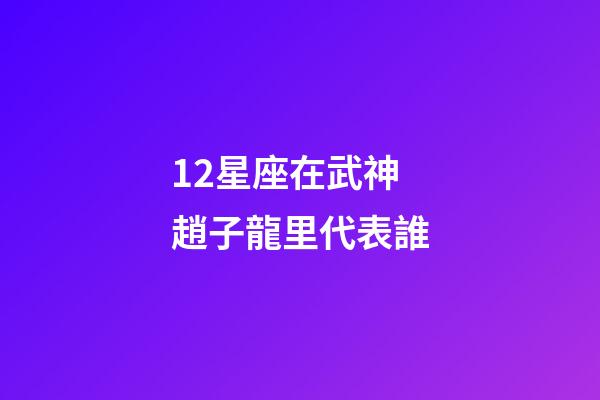 12星座在武神趙子龍里代表誰-第1張-星座運勢-玄機派