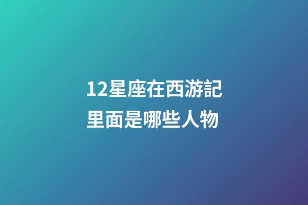 12星座在西游記里面是哪些人物-第1張-星座運勢-玄機派