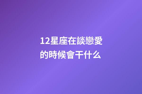 12星座在談戀愛的時候會干什么-第1張-星座運勢-玄機派