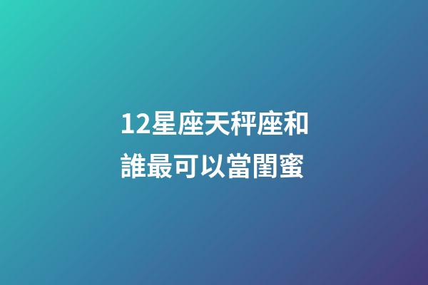 12星座天秤座和誰最可以當閨蜜-第1張-星座運勢-玄機派