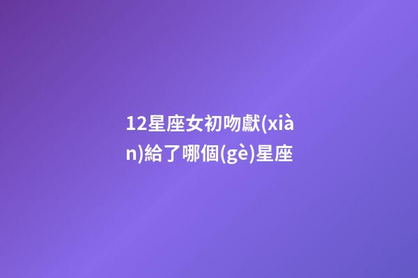12星座女初吻獻(xiàn)給了哪個(gè)星座-第1張-星座運(yùn)勢-玄機(jī)派