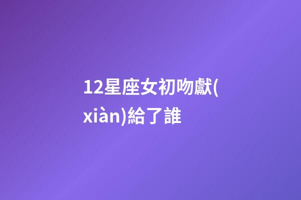 12星座女初吻獻(xiàn)給了誰（十二星座女的初吻被星座男奪走）-第1張-星座運(yùn)勢-玄機(jī)派