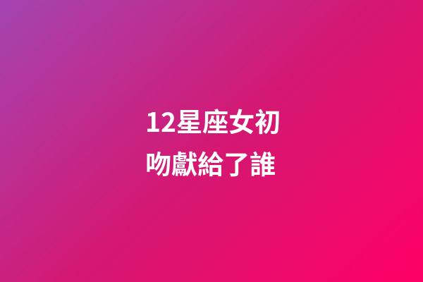 12星座女初吻獻給了誰（十二星座女的初吻被星座男奪走）-第1張-星座運勢-玄機派