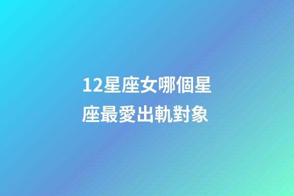 12星座女哪個星座最愛出軌對象-第1張-星座運勢-玄機派
