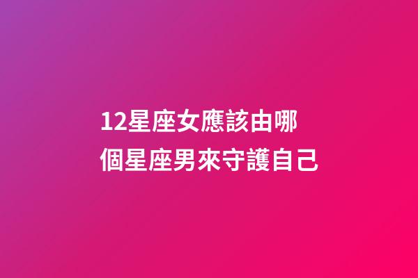 12星座女應該由哪個星座男來守護自己-第1張-星座運勢-玄機派