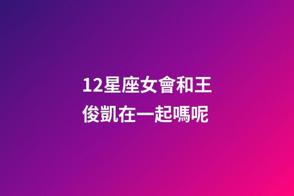 12星座女會和王俊凱在一起嗎呢-第1張-星座運勢-玄機派