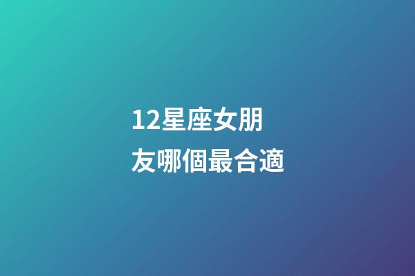 12星座女朋友哪個最合適-第1張-星座運勢-玄機派