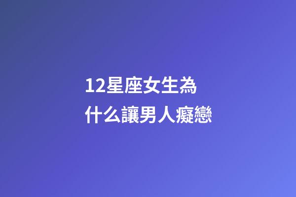 12星座女生為什么讓男人癡戀-第1張-星座運勢-玄機派