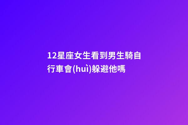 12星座女生看到男生騎自行車會(huì)躲避他嗎